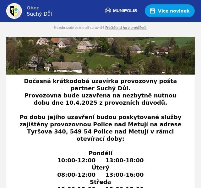 Dočasná krátkodobá uzavírka provozovny pošta partner Suchý Důl. Provozovna bude uzavřena na nezbytně nutnou dobu dne 10.4.2025 z provozních důvodů.  Po dobu jejího uzavření budou poskytované služby zajištěny provozovnou Police nad Metují na adrese Tyršova 340, 549 54 Police nad Metují v rámci otevírací doby: Pondělí10:00-12:00     13:00-18:00Úterý08:00-12:00     13:00-16:00Středa10:00-12:00     13:00-18:00Čtvrtek08:00-12:00     13:00-16:00Pátek08:00-12:00     13:00-16:00SobotazavřenoNedělezavřeno