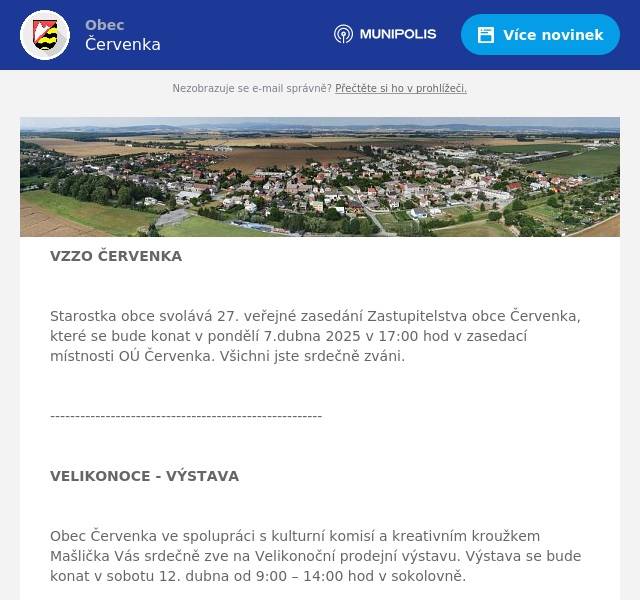 VZZO ČERVENKA  Starostka obce svolává 27. veřejné zasedání Zastupitelstva obce Červenka, které se bude konat v pondělí 7.dubna 2025 v 17:00 hod v zasedací místnosti OÚ Červenka. Všichni jste srdečně zváni.  ------------------------------------------------------  VELIKONOCE - VÝSTAVA  Obec Červenka ve spolupráci s kulturní komisí a kreativním kroužkem Mašlička Vás srdečně zve na Velikonoční prodejní výstavu. Výstava se bude konat v sobotu 12. dubna od 9:00 – 14:00 hod v sokolovně.  ----------------------------------------------------  ZÁPIS DO ZŠ  V pátek 11.4.2025 od 13.00 – 17.30hod proběhne zápis dětí do 1.třídy. Sebou je třeba přinést občanský průkaz zákonného zástupce a rodný list dítěte.   ---------------------------------------------------------  RYBÁŘSTVÍ TOVAČOV  Rybářství Tovačov přijede ve čtvrtek 10. 4. od 12:15 do 12:45. Budou se prodávat tyto ryby: Kapr                                           120,- kč Pstruh Duhový                          194,- kč Amur                                         130,- kč Tolstolobik                                 80,- kč  Uvedené ceny jsou za jeden kilogram hmotnosti. Původ ryb: Rybářství Tovačov - Zahradníček Jiří. Tel: 777 312 086 