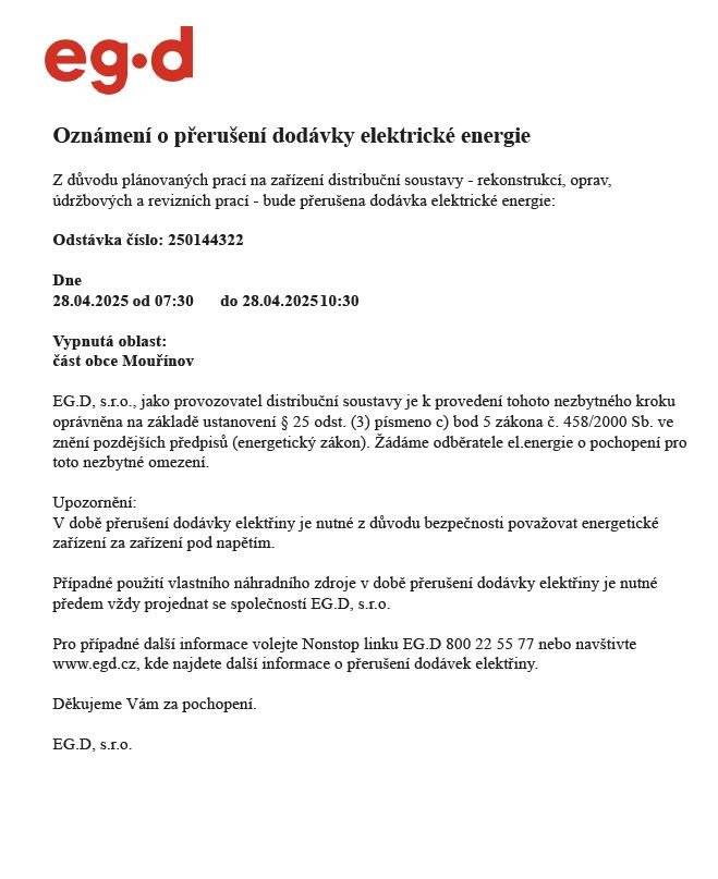 Oznámení o přerušení dodávky elektrické energie z důvodu plánovaných prací na zařízení distribuční soustavy - rekonstrukcí, oprav, údržbových a revizních prací    Dne 28.04.2025 od 07:30 do 10:30    Vypnutá oblast: dle přiložené mapy č.1 tj. od začátku Mouřínova obousměrně od č. p. 29 (Štecovi) a č. p.11 (Ondříškovi) k obecní hospodě, ulička Petříkova od č.p. 82 (Rybanský) po č.p. 65 (Nováková), dále od naproti starého parku od čp. 86 (Pařízek) směrem k vrchnímu konci po č.p. 8 (Štecovi) a č.p. 116 (Ondráček) s uličkami k č.p. 103 (Čulíkovi) a k č.p. 117 (Bárkovi)  a dále 28.4.2025 od 11:30 do 14:30    Vypnutá oblast: dle přiložené mapy č.2 obousměrně od č.p. 118 (Kolenčíkovi) a č.p.7 (Dobešová) až po vrchní konec za č.p. 155 (Horákovi) a č.p. 167 (Zdražilovi)
