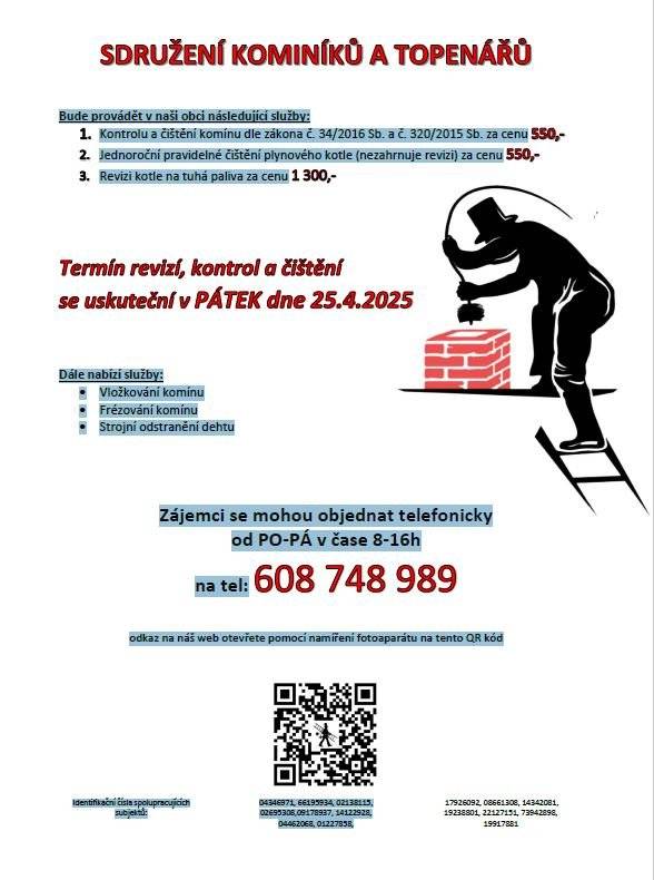 OZNÁMENÍ: Sdružení kominíků a topenářů bude provádět v naší obci v PÁTEK dne 25.4. požadované kontroly a čištění komínů dle zákonu č. 34/2016 Sb. za následující ceny:  Čištění komínů: 550 Kč Čištění plynových kotlů: 550 Kč Revize kotlů na tuhá paliva: 1 300 Kč  Dále nabízí levné vložkování a frézování komínů. Zájemci se mohou objednat telefonicky na telefonním čísle: 608 748 989.