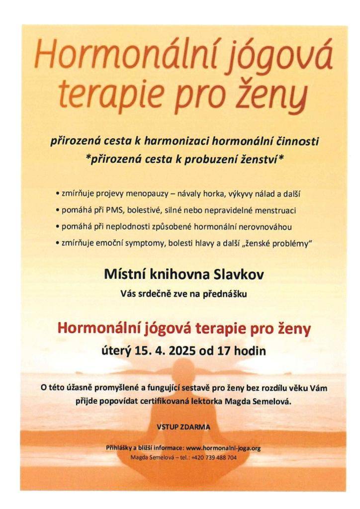 Místní knihovna Slavkov Vás srdečně zve na přednášku "HORMONÁLNÍ JÓGOVÁ TERAPIE PRO ŽENY", která se koná v úterý 15.4.2025 od 17.00 hod v knihovně. O této úžasně promyšlené a fungující sestavě pro ženy bez rozdílu věku Vám přijde popovídat certifikovaná lektorka Magda Semelová. Vstup zdarma.