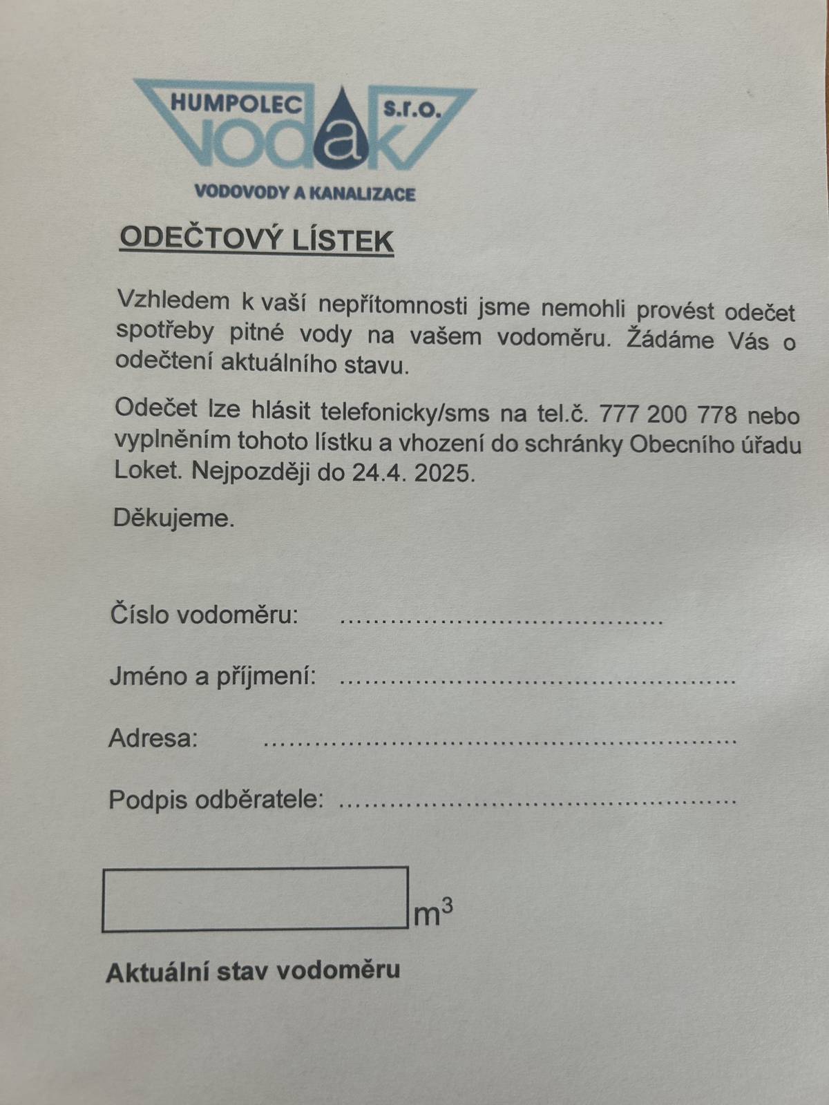 Dobrý den, odečet bude prováděn pracovníky Vodak Humpolec s.r.o.. V případě, že nebudete přítomní, zanechají vám odečtový lístek, který můžete vyplněný vhodit do poštovní schránky OÚ v Lokti, nebo odečet nahlásit formou sms nebo telefonicky na tel.č.: 777 200 778, a to nejpozději do 24.04.2025. S pozdravem  OÚ Loket