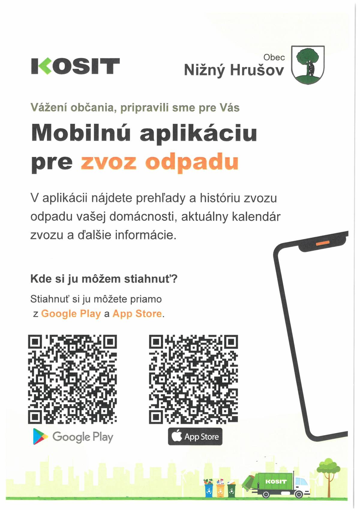 Obec Nižný Hrušov v spolupráci so zberovou spoločnosťou Kosit a.s. spúšťa pre obyvateľov obce Nižný Hrušov bezplatnú mobilnú aplikáciu 📱🆕, cez ktorú si vie každá domácnosť sledovať 🚛 vývoz komunálneho odpadu. V bezplatnej aplikácii určenej iba obyvateľom Obce Nižný Hrušov nájdete prehľadné informácie o zvoze komunálneho odpadu. Aplikácia v časti  „Môj zber“ Vám ponúkne prehľad jednotlivých vývozov s presnou váhou odovzdaného odpadu, čas a dátum vývozu. Údaje sa v aplikácii budú aktualizovať automaticky👉👉👉. Vývoz za mesiac apríl 2025 sa v aplikácii zobrazí až v polovici mája 2025. Postupne sa budú údaje o zbere nalievať v kratších intervaloch o čom Vás ešte budeme informovať. Od polovice mesiaca máj 2025 sa v aplikácii v časti „Môj zber“ zobrazia údaje o zaplatenej zálohe za odpady a aplikácia Vám bude zobrazovať aj presnú čiastku, ktorú Vaša domácnosť zaplatí za odovzdaný odpad. Aplikácia Vám poskytne prehľad  finančných nákladov Vašej domácnosti,  ktoré zaplatíte za likvidáciu komunálneho odpadu. Aplikácia Vám ponúka 🔊📣 kalendár zvozu odpadov  a informácie ako správne triediť odpad. Aplikáciu si viete bezplatne stiahnuť z Google Play a App Store viz návod v prílohe oznamu. Po stiahnutí a vytvorení konta, musíte počkať na overenie,  ktoré zrealizuje zamestnanec OcÚ v pracovných dňoch. Veríme, že naša aplikácia Vám pomôže získať detailný manažment odpadového hospodárstva pre Vašu domácnosť, a že aj vďaka aplikácii sa nám spoločne podarí znížiť množstvo komunálneho odpadu 🌎 a zlepšiť triedenie odpadu ♻️ v našej obci a v každej domácnosti.