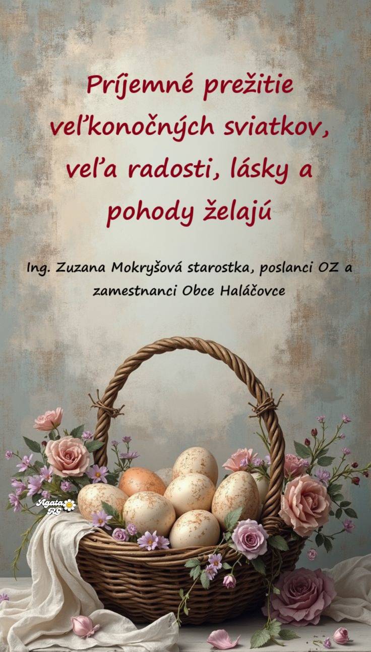 Sviatky jari sú tu zas,  oslávte ten krásny čas.  Prijmite náš pozdrav krátky,  v tieto Veľkonočné sviatky.     Ing. Zuzana Mokryšová starostka obce,   poslanci OZ a zamestnanci OcÚ Haláčovce