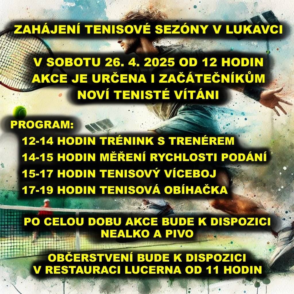 V sobotu 26.4. od 12 hodin bude v Lukavci zahájena tenisová sézóna. Akce je určená i začátečníkům, noví tenisté vítáni. Program:                  12 -14 hodin trénink s tenérem                  14 -15 hodin měření rychlosti podání                  15 - 17 hodin tenisový víceboj                  17 - 19 hodin tenisová obíhačka Po celou dobu akce bude k dispozici nealko a  pivo .                Občerstvení bude k dispozici v restauraci Lucerna od 11 hodin.