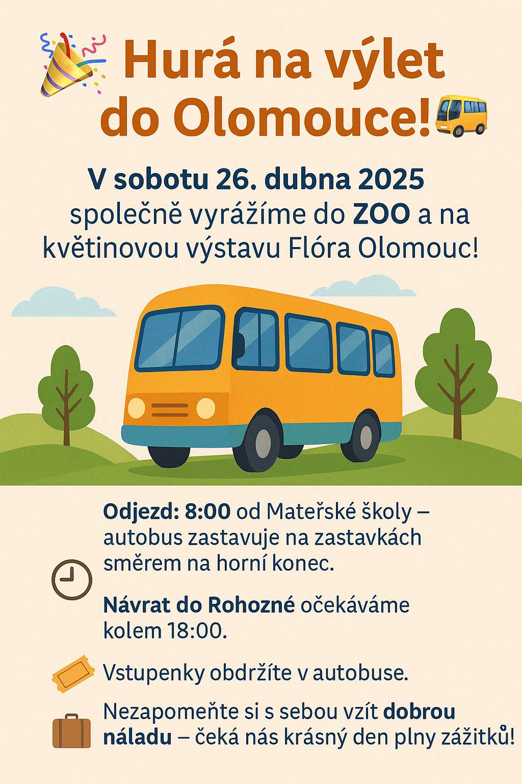 🎉 Hurá na výlet do Olomouce! 🚌   Už tuto sobotu 26. dubna 2025 v 8:00 společně vyrážíme na výlet do krásné Olomouce! Autobus odjíždí v 8:00 od Mateřské školy a dále bude zastavovat na autobusových zastávkách obcí směrem na horní konec. 🎟 Vstupenky, které máte objednané, obdržíte přímo v autobuse. Pokud se někdo nemůže výletu zúčastnit nebo potřebuje změnit původně nahlášené nástupní místo, dejte prosím co nejdříve vědět na Obecní úřad. 🧳 Nezapomeňte si s sebou přibalit dobrou náladu – a připravte se na pohodový den plný zážitků! 📍 Návrat do Rohozné očekáváme kolem 18:00
