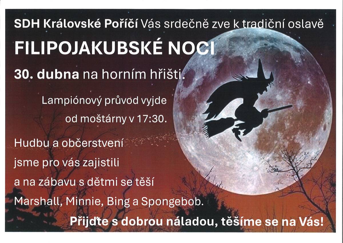 SDH Královské Poříčí Vás srdečně zve 30. dubna 2025 k tradiční oslavě Filipojakubské noci, která se bude konat na horním hřišti. Lampionový průvod vyjde od moštárny v 17:30. Hudbu a občerstvení jsme pro Vás zajistili a na zábavu s dětmi se těší Marshall, Minnie, Bing a Spongebob. Přijďte s dobrou náladou, těšíme se na Vás!
