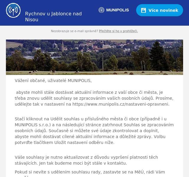 Vážení občané, uživatelé MUNIPOLIS,  abyste mohli stále dostávat aktuální informace z vaší obce či města, je třeba znovu udělit souhlasy se zpracováním vašich osobních údajů. Prosíme, udělejte tak v nastavení na https://www.munipolis.cz/nastaveni-opravneni. Stačí kliknout na Udělit souhlas u příslušného města či obce (případně i u MUNIPOLIS s.r.o.) a na následující stránce zatrhnout Souhlas se zpracováním osobních údajů. Současně si můžete své údaje zkontrolovat a doplnit, abyste mohli dostávat cílené aktuální informace a důležité zprávy. Volbu potvrďte tlačítkem Uložit nastavení odběru níže. Váše souhlasy je nutno aktualizovat z důvodu vypršení platnosti těch stávajících. Jen tak budeme moci být stále v kontaktu. Pokud si nevíte s udělením souhlasu rady, zastavte se na MěÚ, rádi Vám pomůžeme. Děkujeme