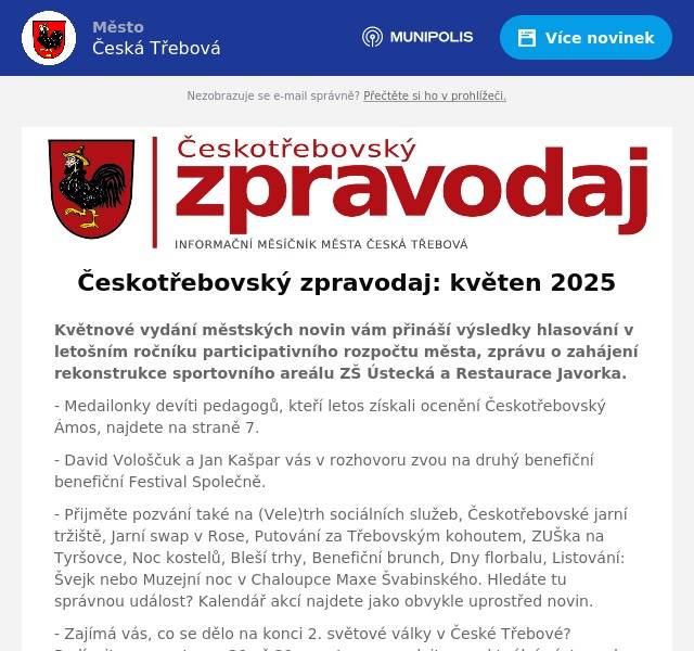 Květnové vydání městských novin vám přináší výsledky hlasování v letošním ročníku participativního rozpočtu města, zprávu o zahájení rekonstrukce sportovního areálu ZŠ Ústecká a Restaurace Javorka. - Medailonky devíti pedagogů, kteří letos získali ocenění Českotřebovský Ámos, najdete na straně 7. - David Vološčuk a Jan Kašpar vás v rozhovoru zvou na druhý benefiční benefiční Festival Společně. - Přijměte pozvání také na (Vele)trh sociálních služeb, Českotřebovské jarní tržiště, Jarní swap v Rose, Putování za Třebovským kohoutem, ZUŠka na Tyršovce, Noc kostelů, Bleší trhy, Benefiční brunch, Dny florbalu, Listování: Švejk nebo Muzejní noc v Chaloupce Maxe Švabinského. Hledáte tu správnou událost? Kalendář akcí najdete jako obvykle uprostřed novin. - Zajímá vás, co se dělo na konci 2. světové války v České Třebové? Podívejte se na stranu 20 až 21, a potom se vydejte na aktuální výstavu do Městské muzeum Česká Třebová. - Sto let dělnického domu, dnes hlavní budovy KC, přináší závěrečnou část textu.