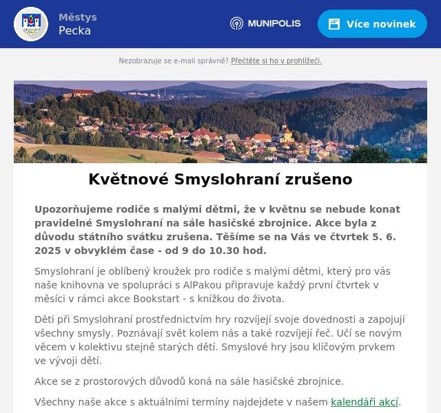Upozorňujeme rodiče s malými dětmi, že v květnu se nebude konat pravidelné Smyslohraní na sále hasičské zbrojnice. Akce byla z důvodu státního svátku zrušena. Těšíme se na Vás ve čtvrtek 5. 6. 2025 v obvyklém čase - od 9 do 10.30 hod. Smyslohraní je oblíbený kroužek pro rodiče s malými dětmi, který pro vás naše knihovna ve spolupráci s AlPakou připravuje každý první čtvrtek v měsíci v rámci akce Bookstart - s knížkou do života. Děti při Smyslohraní prostřednictvím hry rozvíjejí svoje dovednosti a zapojují všechny smysly. Poznávají svět kolem nás a také rozvíjejí řeč. Učí se novým věcem v kolektivu stejně starých dětí. Smyslové hry jsou klíčovým prvkem ve vývoji dětí. Akce se z prostorových důvodů koná na sále hasičské zbrojnice. Všechny naše akce s aktuálními termíny najdejdete v našem kalendáři akcí. Budeme se těšit na vaši návštěvu! Více najdete na našich webových stránkách: www.knihovnapecka.cz