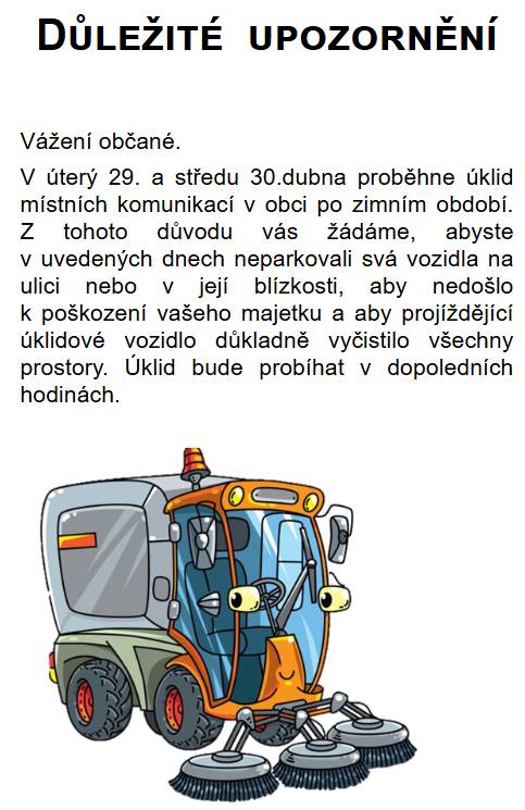 Vážení občané,v úterý 29. a středu 30.4. proběhne úklid místních komunikací.Z tohoto důvodu vás žádáme,abyste neparkovali svá vozidla na ulici nebo v její  blízkosti,aby nedošlo k poškození vašeho majetku.Úklid proběhne v dopoledních hodinách.