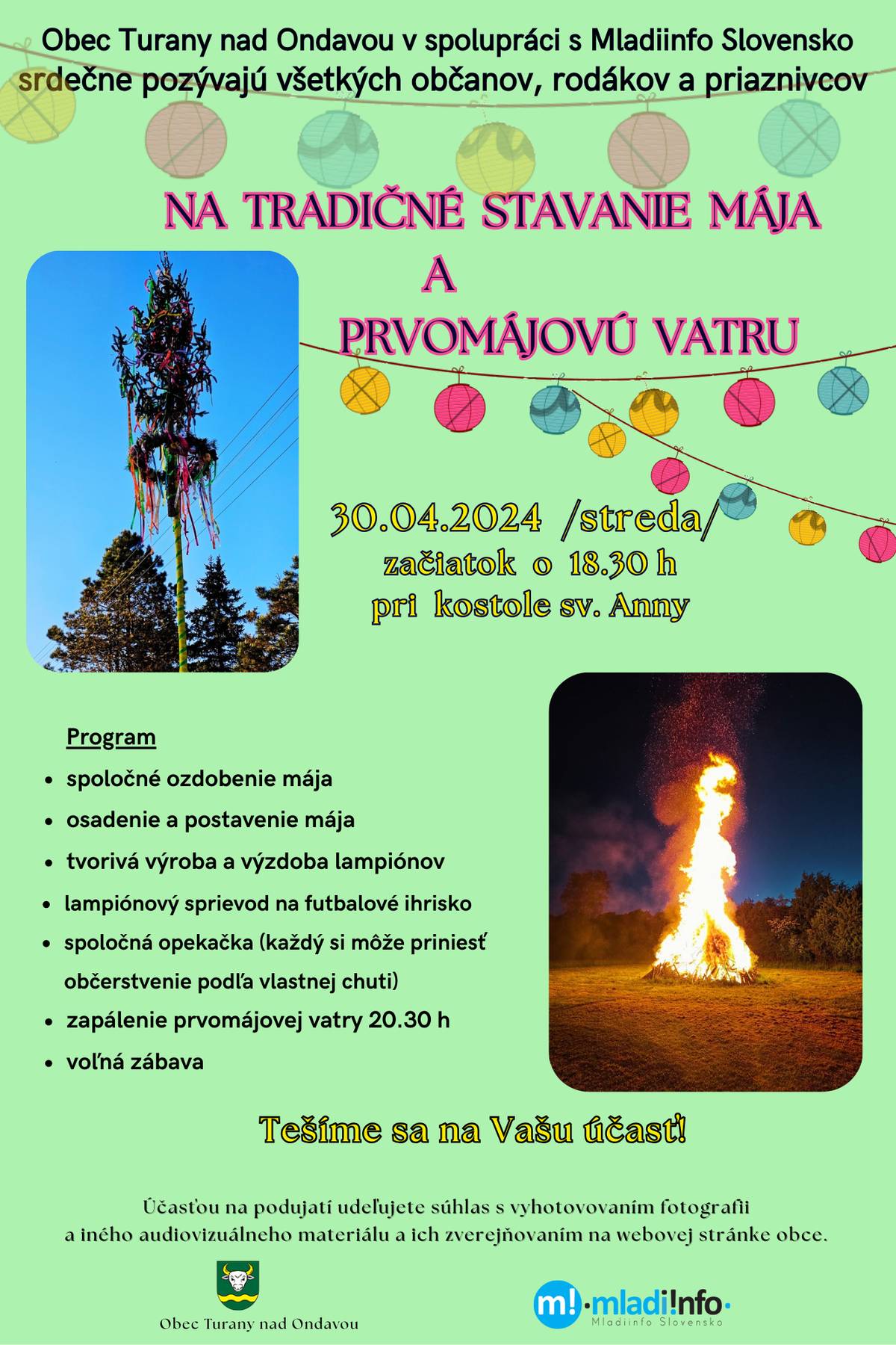 V našej obci sa opäť tradične 30. apríla bude stavať máj a následne vo večerných hodinách bude zapálená vatra spojená so spoločným posedením a zábavou občanov v areáli futbalového ihriska. Začíname o 18.30 hod. pri kostole sv. Anny, kde spoločnými silami vyzdobíme a postavíme máj. Deti si vyzdobia podľa svojej vlastnej tvorivosti lampióny a potom sa ako lampiónový sprievod presunieme na futbalové ihrisko, kde budeme pokračovať spoločnou opekačkou, zapálením vatry a voľnou zábavou.. SRDEČNE POZÝVAME... VŠETKÝCH OBČANOV, RODÁKOV AJ PRIAZNIVCOV OBCE .. Tešíme sa na Vás.... OcÚ Turany n/O.