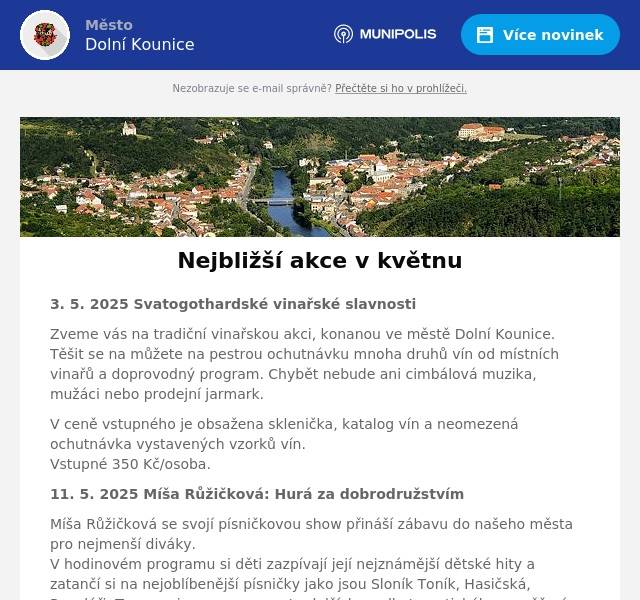 3. 5. 2025 Svatogothardské vinařské slavnosti Zveme vás na tradiční vinařskou akci, konanou ve městě Dolní Kounice. Těšit se na můžete na pestrou ochutnávku mnoha druhů vín od místních vinařů a doprovodný program. Chybět nebude ani cimbálová muzika, mužáci nebo prodejní jarmark. V ceně vstupného je obsažena sklenička, katalog vín a neomezená ochutnávka vystavených vzorků vín.Vstupné 350 Kč/osoba. 11. 5. 2025 Míša Růžičková: Hurá za dobrodružstvím Míša Růžičková se svojí písničkovou show přináší zábavu do našeho města pro nejmenší diváky.V hodinovém programu si děti zazpívají její nejznámější dětské hity a zatančí si na nejoblíbenější písničky jako jsou Sloník Toník, Hasičská, Popeláři, Tanec princezen a spoustu dalších, podle tematického zaměření pořadu. Během představení Míša děti zapojuje do písniček a zve je na pódium. Na konci pořadu rozdává dětem sladkou odměnu. Po vystoupení se mají možnost všechny děti setkat s Míšou na autogramiádě, vyfotit se, nebo si nechat podepsat plakát, CD, DVD či tričko. Vstupné 330 Kč/ osoba, děti do 2 let zdarma