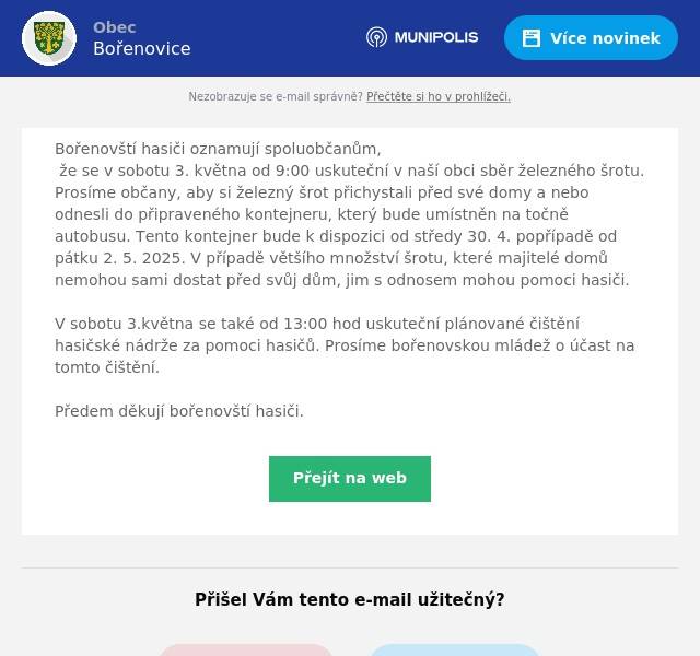 Bořenovští hasiči oznamují spoluobčanům, že se v sobotu 3. května od 9:00 uskuteční v naší obci sběr železného šrotu. Prosíme občany, aby si železný šrot přichystali před své domy a nebo odnesli do připraveného kontejneru, který bude umístněn na točně autobusu. Tento kontejner bude k dispozici od středy 30. 4. popřípadě od pátku 2. 5. 2025. V případě většího množství šrotu, které majitelé domů nemohou sami dostat před svůj dům, jim s odnosem mohou pomoci hasiči.  V sobotu 3.května se také od 13:00 hod uskuteční plánované čištění hasičské nádrže za pomoci hasičů. Prosíme bořenovskou mládež o účast na tomto čištění. Předem děkují bořenovští hasiči.
