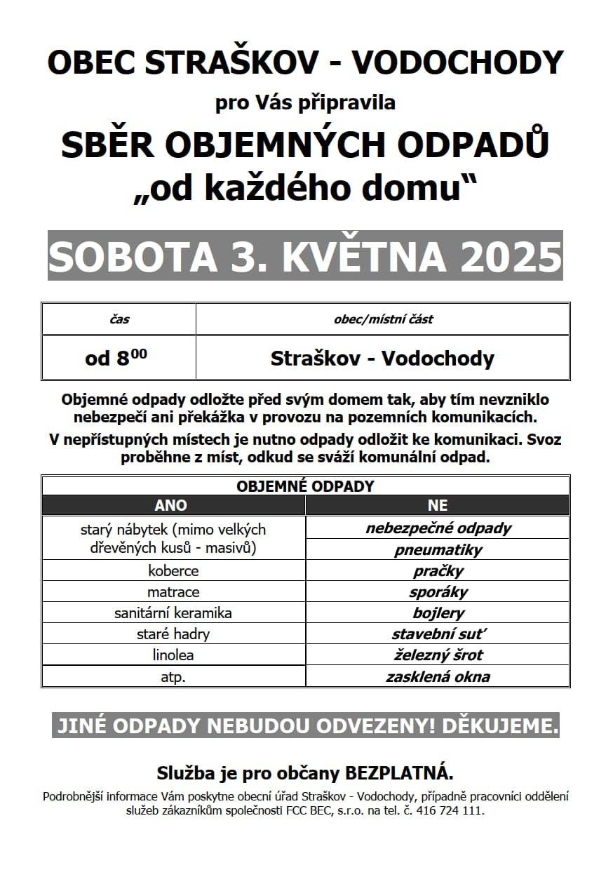 OBEC STRAŠKOV – VODOCHODY pro Vás připravila SBĚR OBJEMNÝCH ODPADŮ „od každého domu“ v sobotu 3. KVĚTNA 2025 od 8:00 Objemné odpady odložte před svým domem tak, aby tím nevzniklo nebezpečí ani překážka v provozu na pozemních komunikacích.V nepřístupných místech je nutno odpady odložit ke komunikaci. Svoz proběhne z míst, odkud se sváží komunální odpad. Je možné odevzdat následující OBJEMNÉ ODPADY: starý nábytek (mimo velkých dřevěných kusů a bez kovové konstrukce), koberce, matrace, sanitární keramika, staré hadry, linolea, atp. Více na letácích, které jste obdrželi do svých domácností.