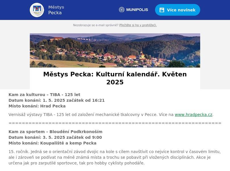 Kam za kulturou – TIBA - 125 letDatum konání: 1. 5. 2025 začátek od 16:21Místo konání: Hrad Pecka Vernisáž výstavy TIBA - 125 let od založení mechanické tkalcovny v Pecce. Více na www.hradpecka.cz. ================================================================ Kam za sportem – Bloudění PodkrkonošímDatum konání: 3. 5. 2025 začátek od 9:00Místo konání: Koupaliště a kemp Pecka 15. ročník. Jedná se o orientační závod dvojic na kole s cílem navštívit co nejvíce kontrol v časovém limitu, ale i zároveň se podívat na méně známá místa a trochu se pobavit při vložených disciplínách. Akce je určena jak pro zarputilé sportovce, tak pro hobby cyklisty pohodáře. ================================================================ Kam za kulturou – Zápis dětí do MŠDatum konání: 5. 5. 2025 začátek od 8:00 do 16:30Místo konání: Mateřská škola, Pecka Zápis dětí do mateřské školy na školní rok 2025/26. K zápisu si přineste tyto dokumenty: Rodný list dítěte, potvrzení od praktického lékaře, žádost o přijetí dítěte, vyplněný evidenční list dítěte. ================================================================ Kam za sportem – Květnový pochod, 46. ročníkDatum konání: 8. 5. 2025 začátek od 7:00Místo konání: Pecka – od úřadu v Pecce na horu Zvičinu Start v 7:00 – 10:30 hodin od Úřadu městyse Pecka. Pěšky po značených trasách dle vlastního výběru a propozic pochodu. Délka pochodových tras je 8, 16, a 30 km. Startovné: 30,- Kč. Pochod je zapsán v seznamu celostátních pochodů. ================================================================ Kam za kulturou – Mariášový turnajDatum konání: 10. 5. 2025 začátek od 10:00Místo konání: Hrad Pecka O pamětní list Kryštofa Haranta, pána na Pecce (1564-1621) a zápis na jeho pamětní plaketu. VIII. ročník. Prezentace od 9 hodin. Přihlášky na tel. 723 464 093 nebo na vagner.jaroslav@centrum.cz. Více na www.mariasoveturnaje.unas.cz. ================================================================ Kam za kulturou – VibrafonissimoDatum konání: 16. 5. 2025 začátek od 19:21Místo konání: Hrad Pecka Koncert na hradě Pecka. Vystoupí: Ladislav Horák (akordeon, bandoneon), Radek Krampl (vibrafon/marimba) a Vít Švec (kontrabas) a jako hosté na akordeony Tereza Petřinová a Petr Ochman. Vstupné 200 Kč.================================================================ Kam za sportem – Okrsková soutěž hasičůDatum konání: 17. 5. 2025 začátek od 13:00Místo konání: Pecka – Žižkov, na bývalém rybníku SDH Pecka pořádá okrskovou soutěž v požárním sportu hasičů 15. okrsku na bývalém rybníku na Žižkově. Srdečně zvou hasiči z Pecky. ================================================================ Kam za kulturou – Veteránem okolo PeckyDatum konání: 18. 5. 2025 začátek od 8:30Místo konání: Pecka – náměstí, Koupaliště a kemp Pecka 4. ročník výstavy a orientační jízdy auto a moto veteránů. Centrum, start na náměstí Kryštofa Haranta, cíl: Koupaliště a kemp Pecka. Akce se zúčastní více jak 80 historických strojů. ================================================================ Kam za kulturou – Hravá odpoledne s maminkamiDatum konání: 22. 5. 2025 začátek od 14:30 – 15:45Místo konání: Mateřská škola Pecka Určeno pro děti a maminky, které ještě nenavštěvují MŠ a rády by jí poznaly. Přijďte se podívat, jak to u nás vypadá, jaké máme hračky a třeba i jaké jsou paní učitelky. Těšíme se na vás. ================================================================ Kam za kulturou – Z pohádky do pohádkyDatum konání: 23. 5. 2025 začátek 16:21Místo konání: Hrad Pecka Koncert, který pro širokou veřejnost připravují sbory MŠ a ZŠ v Pecce Zvoneček a Sedmihlásek. Jako host vystoupí sbor Zpívej si pro radost (ZŠ Husitská, NP).================================================================ Kam za kulturou – Když Harant ještě hlavu