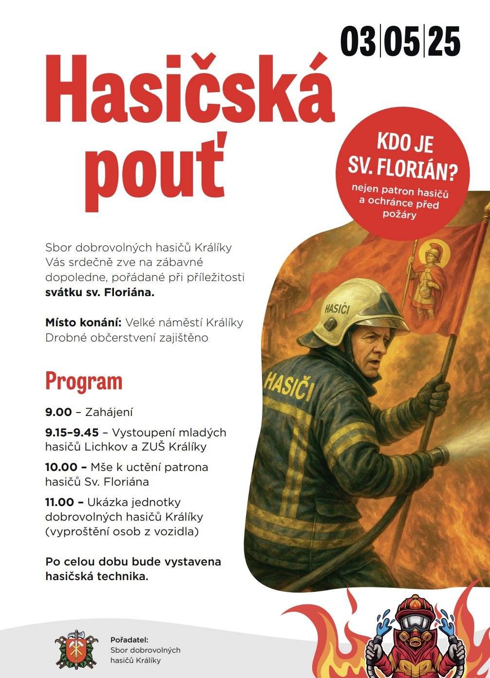 Kdy: Sobota 3. 5. 2025 od 9:00 Kde: Velké náměstí Králíky  Sbor dobrovolných hasičů Králíky Vás srdečně zve na dopoledne plné zábavy, ukázek a tradic, pořádané u příležitosti svátku sv. Floriána – patrona hasičů.  Na co se můžete těšit? 👉 Vystoupení mladých hasičů z Lichkova a ZUŠ Králíky 👉 Slavnostní mši k uctění sv. Floriána 👉 Ukázku zásahu jednotky dobrovolných hasičů (vyprošťování osob z vozidla) 👉 Výstavu hasičské techniky po celý den 👉 Drobná občerstvení pro návštěvníky  Přijďte podpořit hasiče a užít si den plný zážitků! 🚒🔥