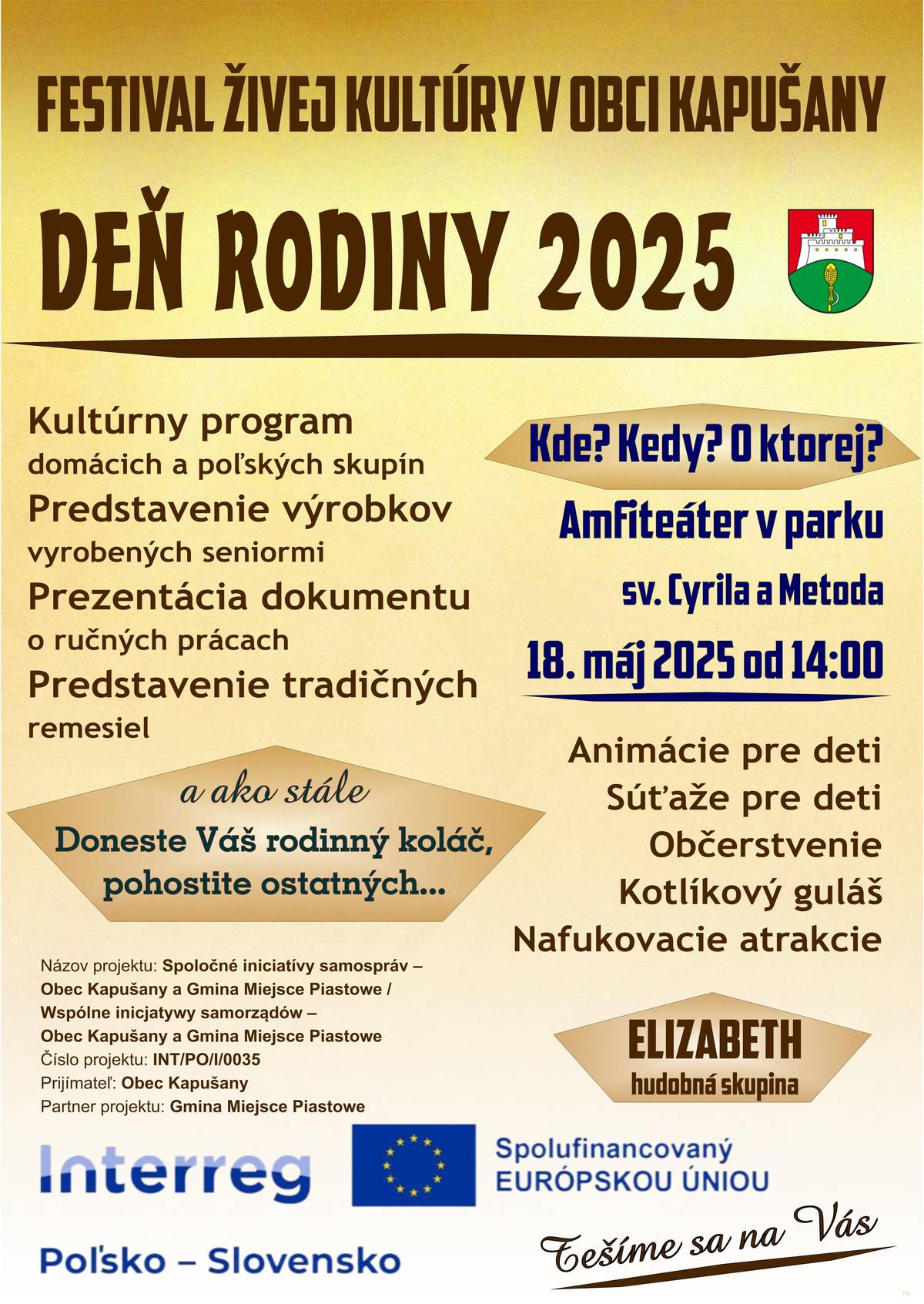 Pozývame Vás na Deň rodiny 2025 v Kapušanoch!  FESTIVAL ŽIVEJ KULTÚRY V OBCI KAPUŠANY   Príďte si užiť krásne nedeľné popoludnie plné kultúry, tradícií, zábavy a pohody!     Kde? Amfiteáter v parku sv. Cyrila a Metoda  Kedy? Nedeľa 18. mája 2025  O koľkej? Začíname o 14:00!   Čo Vás čaká?  Kultúrny program domácich a poľských skupín  Výrobky a dokument o práci našich seniorov  Tradičné remeslá  Animácie a súťaže pre deti  Kotlíkový guľáš, občerstvenie  Nafukovacie atrakcie  Hudobná skupina ELIZABETH   Ako každý rok – doneste svoj rodinný koláč a podeľte sa s ostatnými     Prosíme, kto môže – doneste si vlastný pohár alebo fľašu na vodu. Šetríme prírodu!    Tešíme sa na Vás! Príďte s celou rodinou a prežite spolu krásny deň!