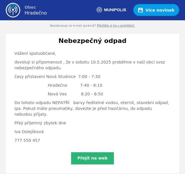 Vážení spoluobčané, dovoluji si připomenout , že v sobotu 10.5.2025 proběhne v naší obci svoz nebezpečného odpadu. časy přistavení Nová Studnice  7:00 - 7:30 Hradečno          7:40 - 8:10 Nová Ves           8:20 - 8:50 Do tohoto odpadu NEPATŘÍ   barvy ředitelné vodou, eternit, stavební odpad, ipa. Pokud máte pneumatiky, dovezte je před hasičárnu, do odpadu nebudou přijaty. Přeji příjemný zbytek dne Iva Oslejšková 777 559 457