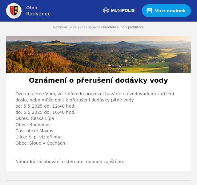 Oznamujeme Vám, že z důvodu provozní havárie na vodovodním zařízenídošlo, nebo může dojít k přerušení dodávky pitné vodyod: 5.5.2025 od: 12:40 hod.do: 5.5.2025 do: 16:40 hod.Okres: Česká LípaObec: RadvanecČást obce: MaxovUlice: č. p. viz přílohaObec: Sloup v Čechách  Náhradní zásobování cisternami nebude zajištěno.