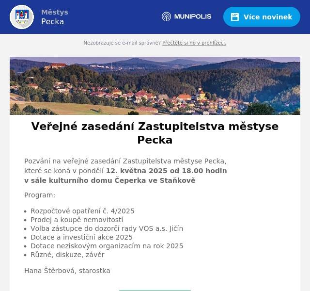 Pozvání na veřejné zasedání Zastupitelstva městyse Pecka,které se koná v pondělí 12. května 2025 od 18.00 hodin v sále kulturního domu Čeperka ve Staňkově Program: Rozpočtové opatření č. 4/2025 Prodej a koupě nemovitostí Volba zástupce do dozorčí rady VOS a.s. Jičín Dotace a investiční akce 2025 Dotace neziskovým organizacím na rok 2025 Různé, diskuze, závěr Hana Štěrbová, starostka
