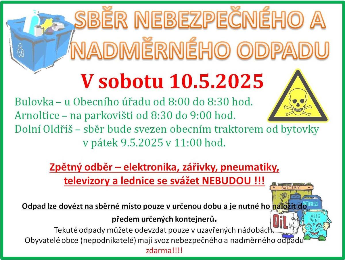 V sobotu 10. května 2025 proběhne sběr nebezpečného a nadměrného odpadu v naší obci. Sběr se uskuteční v Bulovce u Obecního úřadu od 8:00 do 8:30 hodin a v Arnolticích na parkovišti od 8:30 do 9:00 hodin. V Dolním Oldřiši bude odpad svezen obecním traktorem od bytovky v pátek 9. května 2025 v 11:00 hodin. Kompletní elektrospotřebiče je možné odevzat SDH Bulovka v hasičárně ve stejném čase. Pneumatiky se svážet nebudou. Je důležité si uvědomit, že je nutné dodržet stanovené pokyny firmy zajišťující svoz pro odevzdání odpadu a odpad dopravit na místo svozu v určený čas a uložit do kontejnerů.