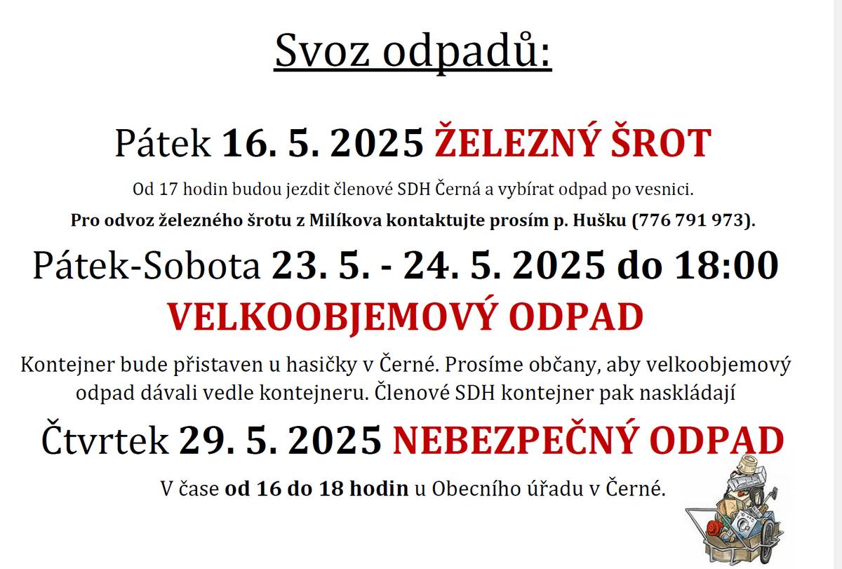 Svoz odpadů:Pátek 16. 5. 2025 ŽELEZNÝ ŠROTOd 17 hodin budou jezdit členové SDH Černá a vybírat odpad po vesnici.Pro odvoz železného šrotu z Milíkova kontaktujte prosím p. Hušku (776 791 973). Pátek-Sobota 23. 5. - 24. 5. 2025 do 18:00 VELKOOBJEMOVÝ ODPADKontejner bude přistaven u hasičky v Černé. Prosíme občany, aby velkoobjemový odpad dávali vedle kontejneru. Členové SDH kontejner pak naskládají. Čtvrtek 29. 5. 2025 NEBEZPEČNÝ ODPADV čase od 16 do 18 hodin u Obecního úřadu v Černé.
