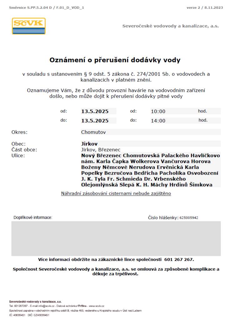 Z důvodu provozní havárie na vodovodním zařízení došlo nebo může dojít k přerušení dodávky pitné vody dne 13. 5. 2025 od 10 do 14 hodin v obci Jirkov: Nový Březenec, Chomutovská, Palackého, Havlíčkovo nám., K. Čapka, Wolkerova, Vančurova, Horova, B. Němcové, Nerudova, Ervěnická, K. Popelky, Bezručova, B. Pacholíka, Osvobození, J. K. Tyla, Fr. Schmieda, Dr. Vrbenského, Olejomlýnská, Slepá, K. H. Máchy, Hrdinů a Šimkova. Společnost Severočeské vodovody a kanalizace a. s. se tímto omlouvá za způsobené komplikace a děkuje za trpělivost.