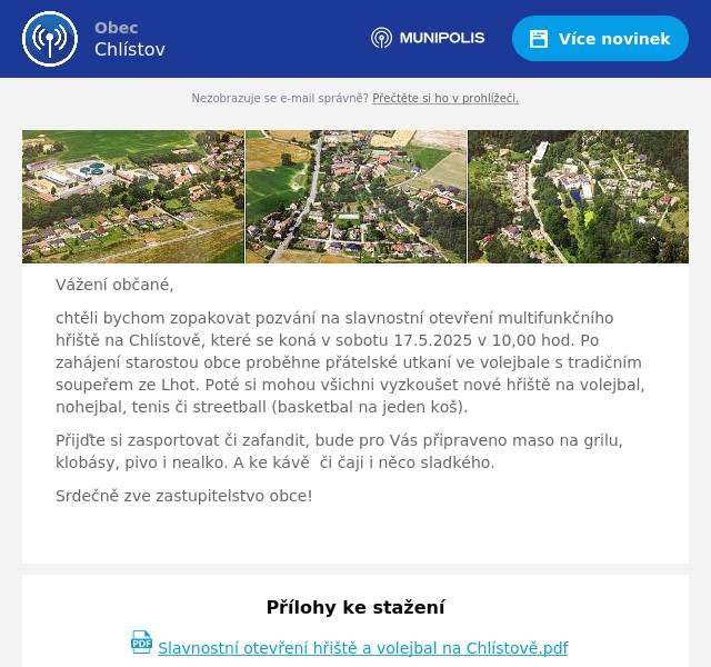 Vážení občané, chtěli bychom zopakovat pozvání na slavnostní otevření multifunkčního hřiště na Chlístově, které se koná v sobotu 17.5.2025 v 10,00 hod. Po zahájení starostou obce proběhne přátelské utkaní ve volejbale s tradičním soupeřem ze Lhot. Poté si mohou všichni vyzkoušet nové hřiště na volejbal, nohejbal, tenis či streetball (basketbal na jeden koš). Přijďte si zasportovat či zafandit, bude pro Vás připraveno maso na grilu, klobásy, pivo i nealko. A ke kávě  či čaji i něco sladkého. Srdečně zve zastupitelstvo obce! 