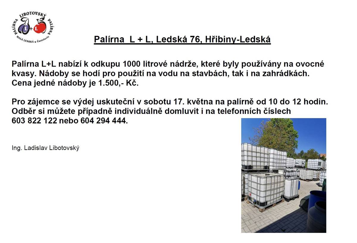 Palírna L+L Ledská nabízí k odkupu 1000 litrové nádrže, které byly používány na ovocné kvasy. Nádoby se hodí pro použití na vodu na stavbách, tak i na zahrádkách.  Cena jedné nádoby je 1.500,- Kč. Pro zájemce se výdej uskuteční v sobotu 17. května na palírně od 10 do 12 hodin. Odběr si můžete případně individuálně domluvit i na telefonních číslech 603 822 122 nebo 604 294 444.