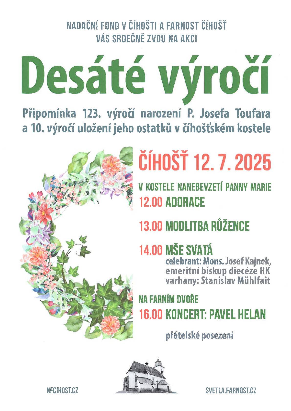 NADAČNÍ FOND V ČÍHOŠTI A FARNOST ČÍHOŠŤ VÁS SRDEČNĚ ZVOU NA AKCI PŘIPOMENUTÍ 123. VÝROČÍ NAROZENÍ P. JOSEFA TOUFARA A 10. VÝROČÍ ULOŽENÍ JEHO OSTATKŮ V ČÍHOŠŤSKÉM KOSTELE.  ČÍHOŠŤ 12. 7. 2025 V KOSTELE NANEBEVZETÍ PANNY MARIE 12:00 ADORACE 13:00 MODLITBA RŮŽENCE 14:00 MŠE SVATÁ 16:00 KONCERT: PAVEL HELAN (NA FARNÍM DVOŘE)