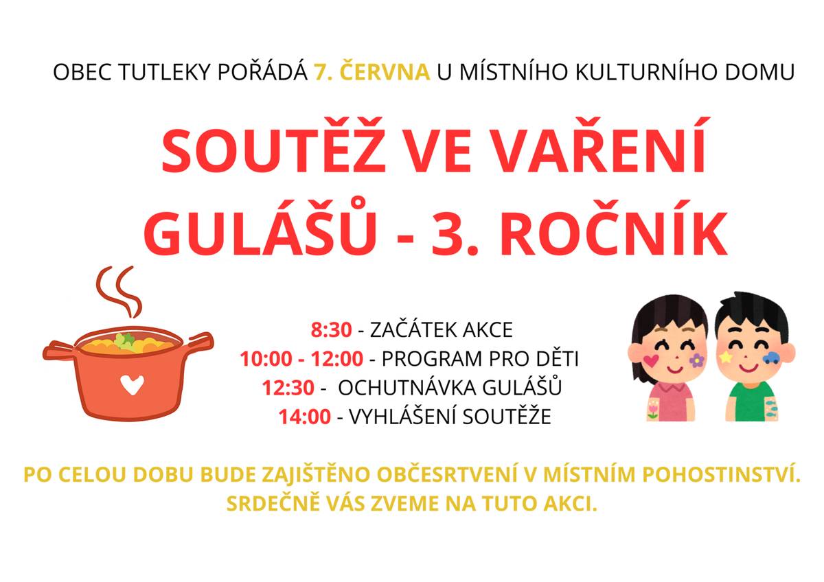 Obec Tutleky pořádá u místního kulturního domu 7. června SOUTĚŽ VE VAŘENÍ GULÁŠŮ - 3. ROČNÍK.  8:30 - ZAČÁTEK AKCE ,10:00 - 12:00 - PROGRAM PRO DĚTI ,12:30 -  OCHUTNÁVKA GULÁŠŮ,14:00 - VYHLÁŠENÍ SOUTĚŽE. PO CELOU DOBU BUDE ZAJIŠTĚNO OBČESRTVENÍ V MÍSTNÍM POHOSTINSTVÍ.SRDEČNĚ VÁS ZVEME NA TUTO AKCI.