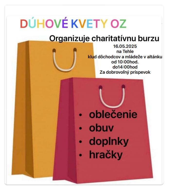 Občianske združenie Dúhové kvety organizuje charitatívnu burzu v našej obci, ktorá sa uskutoční v piatok 16. mája, v čase 10:00 - 14:00 hod. pod altánkom v areáli Klubu pre dôchodcov a mládež. V ponuke bude oblečenie - detské, dámske a pánske v rôznych veľkostiach, ale tiež praktické veci ako prilby s chraničami, nafukovacie kolesá do vody, či naparovací prístroj na podlahy a iné. Čokoľvek môžete získať za DOBROVOĽNÝ PRÍSPEVOK. Výťažok z burzy bude využitý na činnosti občianskeho združenia a pomoc hendikepovaným deťom a ťažko chorým osobám.  Dúhové kvety sa na Vás tešia!