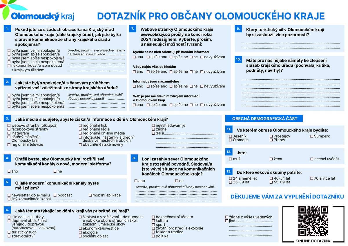 Zajímá vás dění v našem kraji? Jste spokojeni se službami krajského úřadu? Krajský úřad Olomouckého kraje se opět obrací na veřejnost s žádostí o poskytnutí zpětné vazby. Vyplněním jednoduchého dotazníku, který zabere jen pár minut, můžete ovlivnit, jak budou v budoucnu fungovat služby a komunikační kanály krajského úřadu. „Spokojenost obyvatel našeho kraje a klientů našeho úřadu je pro nás prioritou. Dotazníky nám pomáhají získat cenné podněty, které vedou ke zlepšení našich služeb. Všechny došlé odpovědi zpracujeme, důkladně zanalyzujeme a následně je využijeme k reálným změnám v oblastech, které jsou pro nás klíčové. Děkuji všem, kteří si najdou chvilku a dotazník vyplní. Každý názor je pro nás velmi důležitý,“ říká Lubomír Baláš, ředitel Krajského úřadu Olomouckého kraje. Způsobů, jak vyplnit dotazník spokojenosti se službami krajského úřadu, je v letošním roce několik. Kdo zvládá elektronickou formu komunikace, může naskenovat QR kód uvedený u tohoto článku do telefonu a dotazník vyplnit on-line. Odkaz na formulář je k dispozici také na webu Olomouckého kraje www.olkraj.cz. Kdo má raději tištěnou verzi dotazníku, může si dotazník vystřihnout v měsíčníku, vyplnit a odevzdat na recepci Krajského úřadu Olomouckého kraje (Jeremenkova 40a, Olomouc) nebo nám ho může zaslat poštou. Nově ve spolupráci se samosprávami nabízíme občanům i možnosti odevzdat vyplněný dotazník přímo na nejbližším obecním či městském úřadě nebo v turistickém informačním centru. „Odpovědi v dotazníku jsou anonymní a budeme je shromažďovat do pátku 13. června. Následně je vyhodnotíme a výsledky budeme prezentovat nejpozději v listopadovém čísle měsíčníku Olomouckého kraje a na webovém portálu kraje,“ doplňuje Luděk Niče, vedoucí odboru kanceláře hejtmana Olomouckého kraje. Tak co říkáte – dáte nám vědět, co zlepšit? Budeme rádi.