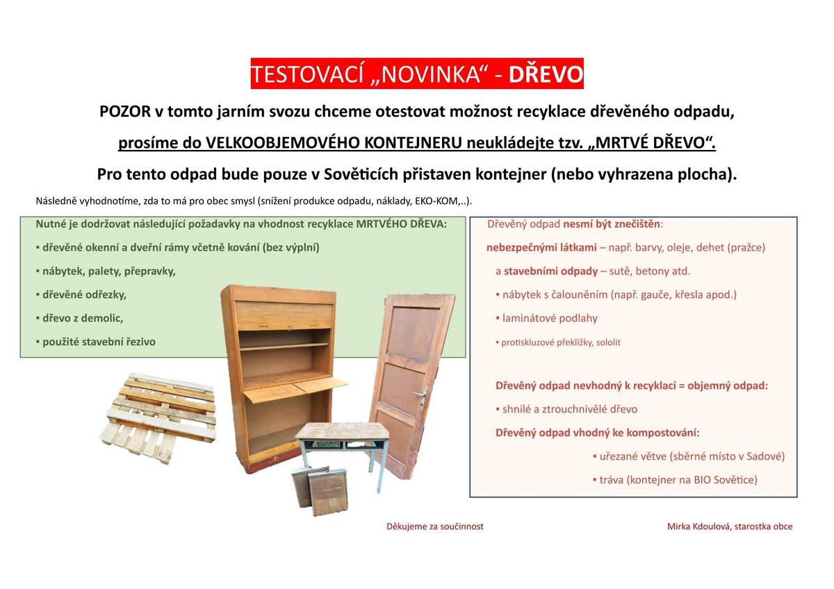 POZOR v tomto jarním svozu chceme otestovat možnost recyklace dřevěného odpadu, prosíme do VELKOOBJEMOVÉHO KONTEJNERU neukládejte tzv. „MRTVÉ DŘEVO“. Pro tento odpad bude pouze v Sověticích přistaven kontejner. Více informací v letáčku.                                               Mirka Kdoulová, starostka obce