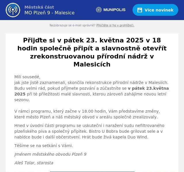 Milí sousedé, jak jste jistě zaznamenali, skončila rekonstrukce přírodní nádrže v Malesiích. Budu velmi rád, pokud přijmete pozvání a zúčastníte se v pátek 23.května 2025 při té příležitosti malé slavnosti, kterou zároveň zahájíme novou letní sezonu.V rámci programu, který začne v 18.00 hodin, Vám představíme změny, které město Plzeň a náš městský obvod v areálu společně zrealizovaly. Hned v úvodní části programu se uskuteční i naražení sudu nefiltrovaného plzeňského piva a společný přípitek. Bistro U Bobra bude grilovat sele a v nabídce bude i další občerstvení. Hrát bude živá kapela Duo Wind. Těšíme se na setkání s Vámi. Jménem městského obvodu Plzeň 9 Aleš Tolar, starosta