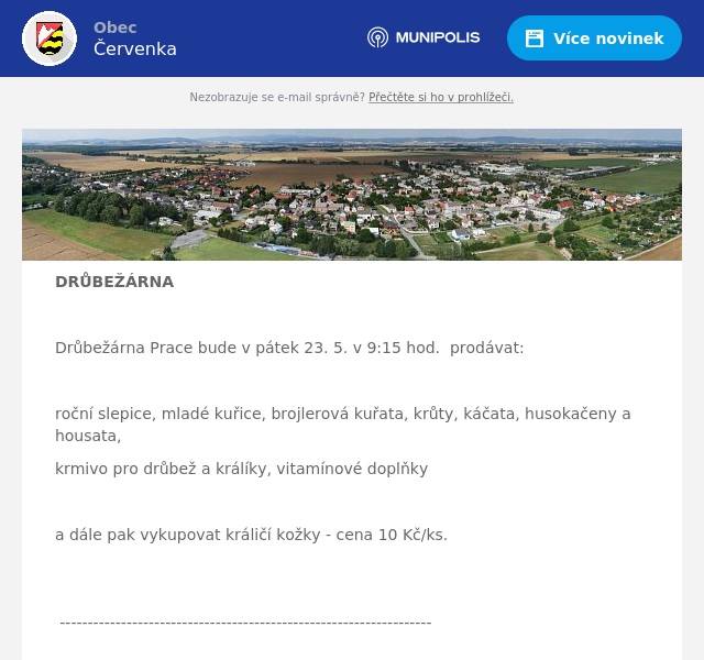 DRŮBEŽÁRNA  Drůbežárna Prace bude v pátek 23. 5. v 9:15 hod.  prodávat:  roční slepice, mladé kuřice, brojlerová kuřata, krůty, káčata, husokačeny a housata, krmivo pro drůbež a králíky, vitamínové doplňky  a dále pak vykupovat králičí kožky - cena 10 Kč/ks.  -------------------------------------------------------------------  SENIOŘI  Senior klub Červenka pořádá výlet pro všechny seniory  Na programu je: Muzeum hraček – Napajedla, oběd, Baťův kanál a Muzeum slivovice ve Vlčnově.  Výlet se uskuteční 4.6. 2025. Autobus bude přistaven v 7.00 hod u školy se zastávkou ulice Tyršova. Cena za vstupné 500Kč, oběd si hradí každý sám, dopravu hradí Obecní úřad Červenka.  Bližší informace u paní Mičkové, tel: 733 774 497  --------------------------------------------------------- ROZNOS LETÁKŮ Pan Martin Parák nabízí brigádu roznosu letáků pro studenty, důchodce, matky na mateřské dovolené, osoby se zdravotním omezením i pracující. Roznos letáků v naší obci, 2x týdně. Zajímavé finanční ohodnocení. Kontakt na tel. : 775 940 314.  ------------------------------------------------  DĚTSKÝ DEN  Obec Červenka ve spolupráci s kulturní komisí Vás zve na dětský den, který se koná 24.5. 2025 od 13.00h do 22.00h. Celá akce se uskuteční na fotbalovém hřišti v Července. Pro děti budou přichystané soutěže, balonkový klaun, atrakce jako nafukovací skluzavka, skákací hrad, dětský řetízkový kolotoč, WP koule, střelba ze vzduchovek, malování na obličej, modelování balonků a další. Bohaté občerstvení zajišťuje SK Červenka. Z dobrot bude připravený také popcorn i trdelníky. Pokud bude vhodné počasí, bude přichystána jahodová pěna. Doporučujeme vzít dětem náhradní oblečení. Těšit se můžete na letní kino: „JÁ, PADOUCH 4“.  Výtěžek z dobrovolného vstupného bude předán ZŠ Červenka na sportovní účely školy.  ---------------------------------------------  SK ČERVENKA  Výbor SK Červenka zve své příznivce na  mistrovská utkání a to netradičně v neděli 25.05.2025 od 13.00 hod, kde naši mladší žáci sehrají předzápas proti SOKOL Bohuňovice naši muži přivítají od 16.00 hod SOKOL  Újezd u Uničova. Občerstvení a pečené makrely zajištěny. 
