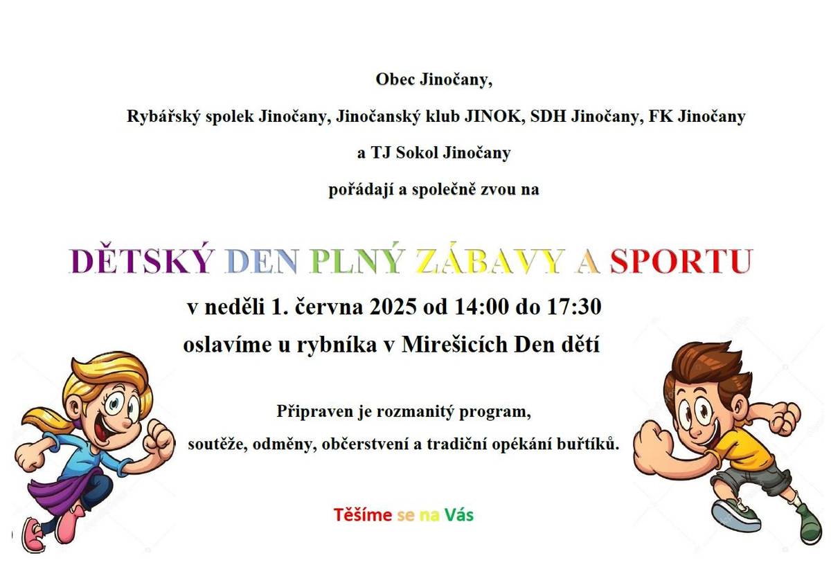 Obec Jinočany, Rybářský spolek Jinočany, Jinočanský klub JINOK, SDH Jinočany, FK Jinočany a TJ Sokol Jinočany pořádají a společně zvou na DĚTSKÝ DEN PLNÝ ZÁBAVY A SPORTU. V neděli 1. června 2025 od 14:00 do 17:30 oslavíme u rybníka v Mirešicích Den dětí. Připraven je rozmanitý program, soutěže, odměny, občerstvení a tradiční opékání buřtíků.  Těšíme se na Vás