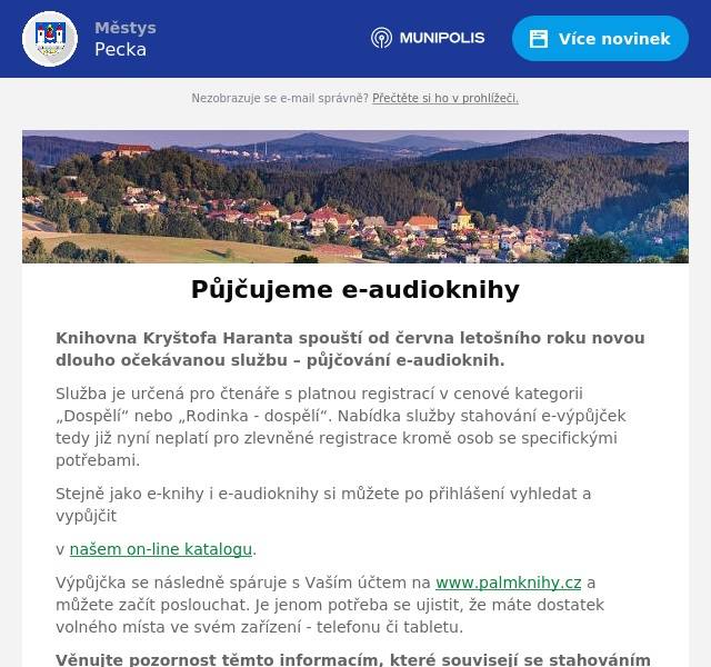 Knihovna Kryštofa Haranta spouští od června letošního roku novou dlouho očekávanou službu – půjčování e-audioknih. Služba je určená pro čtenáře s platnou registrací v cenové kategorii „Dospělí“ nebo „Rodinka - dospělí“. Nabídka služby stahování e-výpůjček tedy již nyní neplatí pro zlevněné registrace kromě osob se specifickými potřebami. Stejně jako e-knihy i e-audioknihy si můžete po přihlášení vyhledat a vypůjčit v našem on-line katalogu. Výpůjčka se následně spáruje s Vaším účtem na www.palmknihy.cz a můžete začít poslouchat. Je jenom potřeba se ujistit, že máte dostatek volného místa ve svém zařízení - telefonu či tabletu. Věnujte pozornost těmto informacím, které souvisejí se stahováním audioknih v aplikaci Palmknihy: Jeden čtenář může číst najednou až 3 e-knihy nebo e-audioknihy, 1 výpůjčka je aktivní 31 dní Stažení kapitol probíhá automaticky po prvotním stažení Pro stahování nových kapitol doporučujeme připojení k Wi-Fi U každé kapitoly je zobrazen symbol indikující její stav (staženo / stahuje se / je potřeba stáhnout)  Pokud se čtenář odpojí od Wi-Fi během stahování kapitol, může dojít ke dvěma situacím: -   Zvýšená spotřeba mobilních dat -   Přerušení stahování kvůli slabému signálu Doporučujeme čtenářům zkontrolovat stažení kapitol zejména v situacích, kdy vědí, že nebudou mít přístup k mobilním datům (např. v letadle v letovém režimu) Proč e-knihy? Knihovny zařazují e-knihy do knihovny protože: … starší čtenáři ocení možnost zvětšit si písmo a přisvítit displej … si je lze vypůjčit odkudkoli bez nutnosti fyzické návštěvy knihovny … čtenáři nečekají na uvolnění rezervace a knihovny nemají nadbytečné výtisky … rozšíří svůj knihovní fond o více než 1500 knih … knihy jsou dostupné kdykoliv i v době, kdy je knihovna zavřená Už se nemůžete dočkat? Máte u nás registraci a nechce se Vám čekat až na červen, abyste mohli začít číst naše e-audioknihy? - Žádný problém! Spojte se s námi a my Vám audiovýpůjčky aktivujeme ihned. Více najdete na našich webových stránkách: www.knihovnapecka.cz