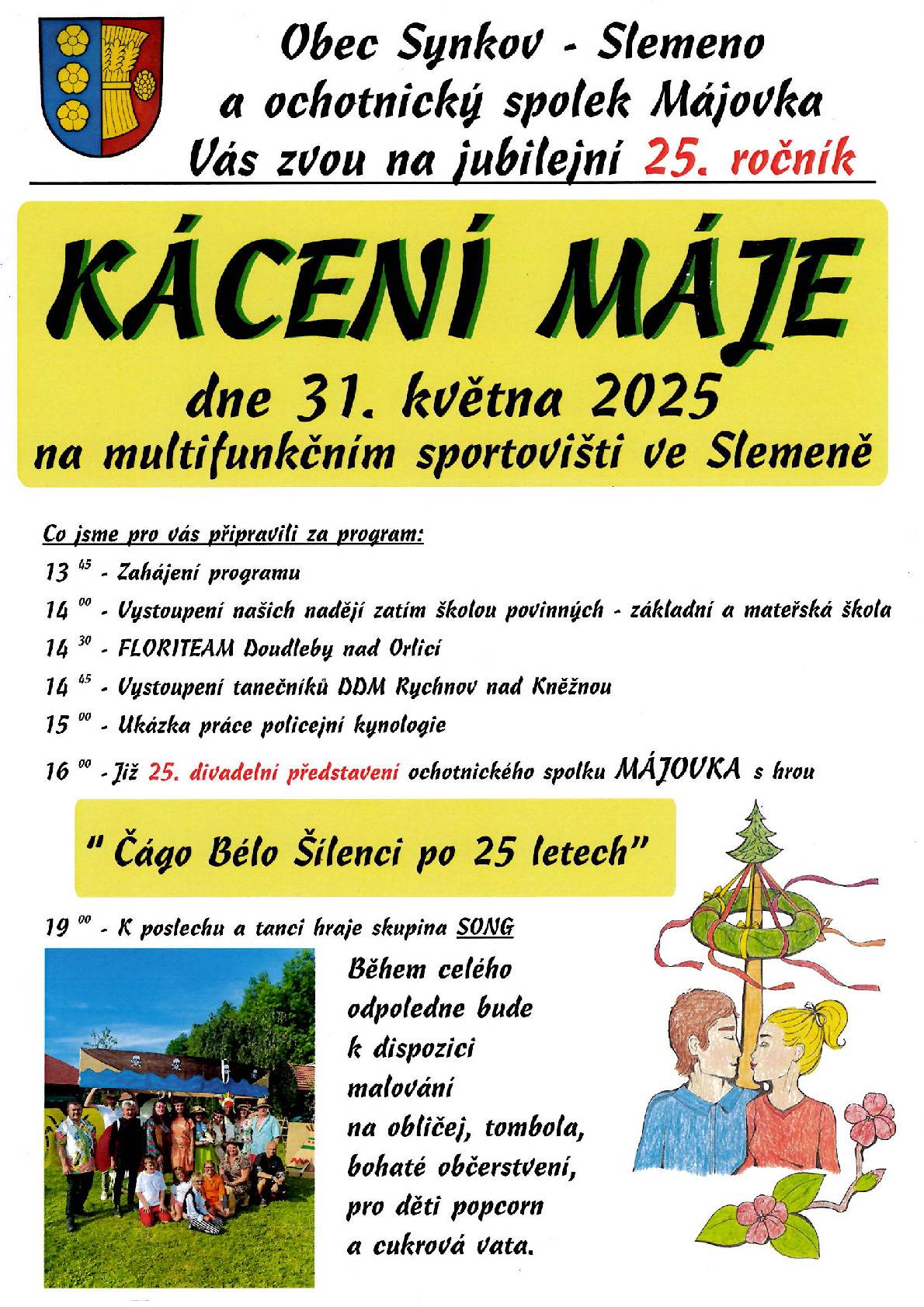 Akce Kácení máje 25. ročník! Přijďte oslavit půlkulatiny, zavzpomínat na starší ročníky. V sobotu 31.5.2025 vám ochotníci z Májovky zahrají po 25. představení Čágo Bélo Šílenci po 25 letech. Těšit se můžete také na tradiční vystoupení dětí místní ZŠ a MŠ Synkov-Slemeno, vystoupení Floriteamu Doudleby nad Orlicí a tanečníků z DDM Rychnov nad Kněžnou. Po divadle jsou pak připraveny tradiční soutěže, tombola, kácení májky. A pozor, večer taneční zábava s živou hudbou od skupiny SONG! Po celý den občerstvení minimálně u dvou stánků, pro děti malování na obličej, cukrová vata. Startujeme ve 13:45 hodin.