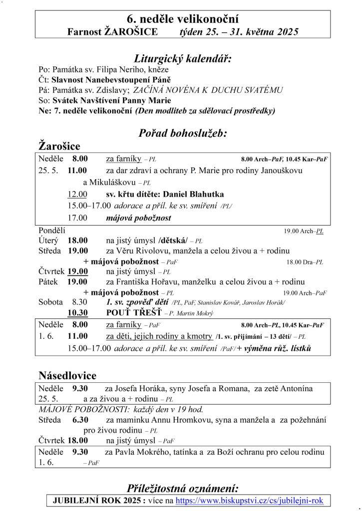 6. neděle velikonoční  Farnost ŽAROŠICE  týden 25. – 31. května 2025    Liturgický kalendář:  Po: Památka sv. Filipa Neriho, kněze  Čt: Slavnost Nanebevstoupení Páně  Pá: Památka sv. Zdislavy; ZAČÍNÁ NOVÉNA K DUCHU SVATÉMU  So: Svátek Navštívení Panny Marie  Ne: 7. neděle velikonoční (Den modliteb z