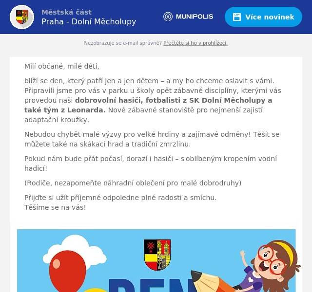 Milí občané, milé děti, blíží se den, který patří jen a jen dětem – a my ho chceme oslavit s vámi. Připravili jsme pro vás v parku u školy opět zábavné disciplíny, kterými vás provedou naši dobrovolní hasiči, fotbalisti z SK Dolní Měcholupy a také tým z Leonarda. Nové zábavné stanoviště pro nejmenší zajistí adaptační kroužky. Nebudou chybět malé výzvy pro velké hrdiny a zajímavé odměny! Těšit se můžete také na skákací hrad a tradiční zmrzlinu. Pokud nám bude přát počasí, dorazí i hasiči – s oblíbeným kropením vodní hadicí! (Rodiče, nezapomeňte náhradní oblečení pro malé dobrodruhy) Přijďte si užít příjemné odpoledne plné radosti a smíchu.Těšíme se na vás!