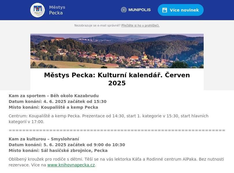 Kam za sportem – Běh okolo KazabruduDatum konání: 4. 6. 2025 začátek od 15:30Místo konání: Koupaliště a kemp Pecka Centrum: Koupaliště a kemp Pecka. Prezentace od 14:30, start 1. kategorie v 15:30, start hlavních kategorií v 17:00. ================================================================ Kam za kulturou – SmyslohraníDatum konání: 5. 6. 2025 začátek od 9:00 do 10:30Místo konání: Sál hasičské zbrojnice, Pecka Oblíbený kroužek pro rodiče s dětmi. Těší se na vás lektorka Káťa a Rodinné centrum AlPaka. Bez nutnosti rezervace. Více na www.knihovnapecka.cz. ================================================================ Kam za kulturou – Hravá odpoledne s maminkamiDatum konání: 5. 6. 2025 začátek od 14:30 – 15:45Místo konání: Mateřská škola Pecka Určeno pro děti a maminky, které ještě nenavštěvují MŠ a rády by jí poznaly. Přijďte se podívat, jak to u nás vypadá, jaké máme hračky a třeba i jaké jsou paní učitelky. Těšíme se na vás.================================================================ Kam za sportem – Výlet peckovských turistů  Datum konání: 6. 6. 2025 začátek od 7:20Místo konání: Pecka – náměstí, autobusem do Lázní Bělohradu Odtud pěšky po červeně značené naučné stezce K. J. Erbena na Byšička, do Červené Třemešné na rozcestí k Miletínku a dále přes Vlkanov do Tetína. Oběd v restauraci Dupačka. Délka trasy 11 km. Příjezd do Pecky okolo 15. hodiny. Bližší informace na www.kctpecka.webnode.cz. Pořádá KČT, odbor Pecka. ================================================================ Kam za kulturou – Pasování na čtenářeDatum konání: 6. 6. 2025 začátek od 15.30Místo konání: Hrad Pecka Slavnostní ocenění našich prvňáčků za jejich zvládnutí čtenářských dovedností. Za přítomnosti zástupců městyse budou slavnostně pasováni samotným Kryštofem Harantem na čtenáře. Pořadatel: MŠ a ZŠ Pecka a Knihovna Kryštofa Haranta. Více na www.knihovnapecka.cz. ================================================================ Kam za kulturou – Večery s hudbouDatum konání: 6. 6. 2025 začátek od 17.00Místo konání: Muzeum legionářů v Pecce K poslechu a tanci zahraje František Pavlíček a Luboš Stuchlík. ================================================================ Kam za kulturou – Hravá odpoledne s maminkamiDatum konání: 12. 6. 2025 začátek od 14:30 – 15:45Místo konání: Mateřská škola Pecka Určeno pro děti a maminky, které ještě nenavštěvují MŠ a rády by jí poznaly. Přijďte se podívat, jak to u nás vypadá, jaké máme hračky a třeba i jaké jsou paní učitelky. Těšíme se na vás.================================================================ Kam za kulturou – Sraz fanklubu Škoda Vysoké mýto a Hradec KrálovéDatum konání: 14. 6. 2025 začátek od 9.00Místo konání: Koupaliště a kemp Pecka XXV. ročník. Přehlídka vozů, soutěže a mnoho dalšího. ================================================================ Kam za kulturou – Hravá odpoledne s maminkamiDatum konání: 19. 6. 2025 začátek od 14:30 – 15:45Místo konání: Mateřská škola Pecka Určeno pro děti a maminky, které ještě nenavštěvují MŠ a rády by jí poznaly. Přijďte se podívat, jak to u nás vypadá, jaké máme hračky a třeba i jaké jsou paní učitelky. Těšíme se na vás.================================================================Kam za kulturou – Marie RottrováDatum konání: 20. 6. 2025 začátek od 19.21Místo konání: Hrad Pecka Jedinečný koncert legendy české hudby Marie Rottrové na hradě Pecka. Doprovod: Septet plus Orchestra Dalibora Kaprase. Více na www.hradpecka.cz. ================================================================ Kam za kulturou – Šermířská PeckaDatum konání: 21. 6. 2025Místo konání: Hrad Pecka Tradiční šermířský festival na hradě Pecka. Pořádá: SHŠ REGO Vrchlabí a hrad Pecka. Více na www.hradpecka.cz. ==============================