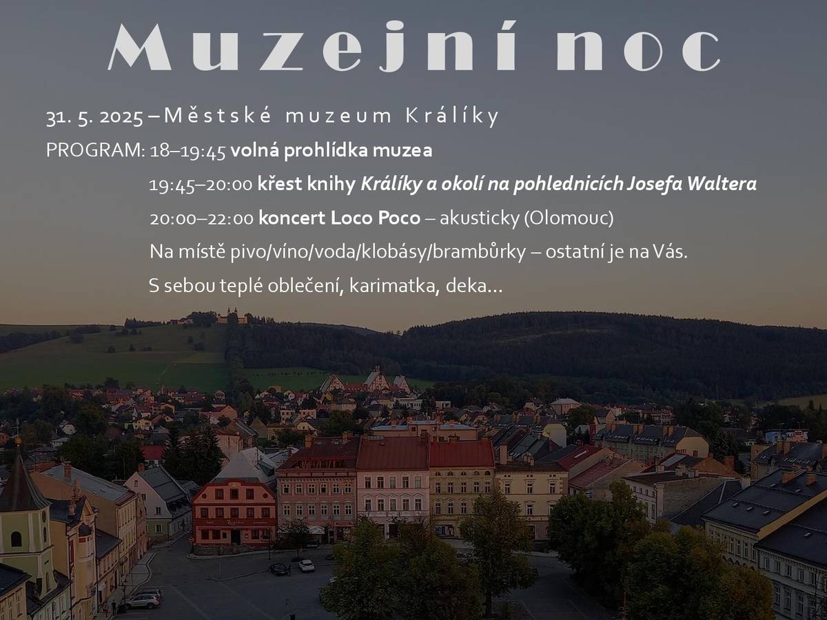 Program: 18:00 - 19:45 - volná prohlídka muzea, 19:45 - 20:00 - křest knihy Králíky a okolí na pohlednicích Josefa Waltera, 20:00 - 22:00 koncert Loco Poco - akusticky (Olomouc). Na místě pivo, víno, voda, klobásy, brambůrky - ostatní je na Vás. S sebou teplé oblečení, karimatka, deka... Městské muzeum Králíky - sobota 31. května 2025 Kniha Králíky a okolí na pohlednicích Josefa Waltera navazuje na úspěšnou publikaci Králicko a Orlické hory na pohlednicích Josefa Waltera vydanou v roce 2023. Nová kniha se soustředí přímo na město Králíky a jeho bezprostřední okolí a v závěru nás zavede do Jeseníků. Autor Pavel Gebouský v ní opět shromáždil velké množství unikátních pohlednic, které jsou k vidění vůbec poprvé.