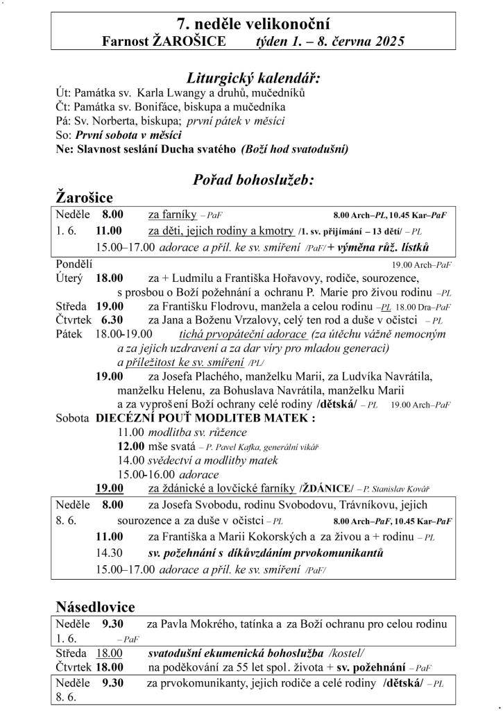7. neděle velikonoční  Farnost ŽAROŠICE  týden 1. – 8. června 2025    Liturgický kalendář:  Út: Památka sv. Karla Lwangy a druhů, mučedníků  Čt: Památka sv. Bonifáce, biskupa a mučedníka  Pá: Sv. Norberta, biskupa; první pátek v měsíci  So: První sobota v měsíci  Ne: Slavnost seslání Ducha svatého (