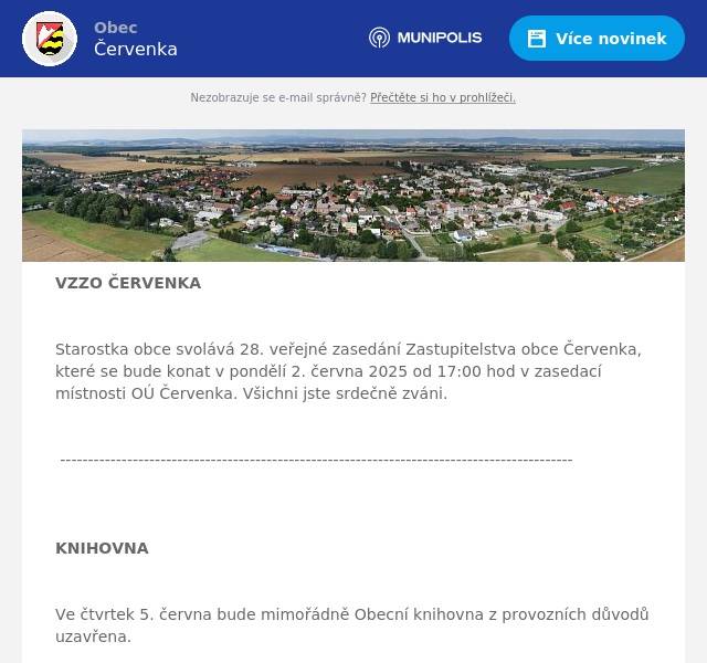 VZZO ČERVENKA  Starostka obce svolává 28. veřejné zasedání Zastupitelstva obce Červenka, které se bude konat v pondělí 2. června 2025 od 17:00 hod v zasedací místnosti OÚ Červenka. Všichni jste srdečně zváni.  --------------------------------------------------------------------------------------------  KNIHOVNA  Ve čtvrtek 5. června bude mimořádně Obecní knihovna z provozních důvodů uzavřena.  ---------------------------------------------------------------------------------------------   POPLATKY  Obecní úřad Červenka oznamuje, že místní poplatky za rok 2025 za komunální odpad, psy a pozemky se vybírají nejpozději do 30. června 2025. Poplatky je možno zaplatit v hotovosti na pokladně OÚ Červenka v úřední dny: Pondělí a středa 8.00-11:30, 12.30-17:00 hodin, nebo bezhotovostně na účet Obce Červenka, podrobnější informace najdete na webových stránkách obce v sekci POPLATKY.