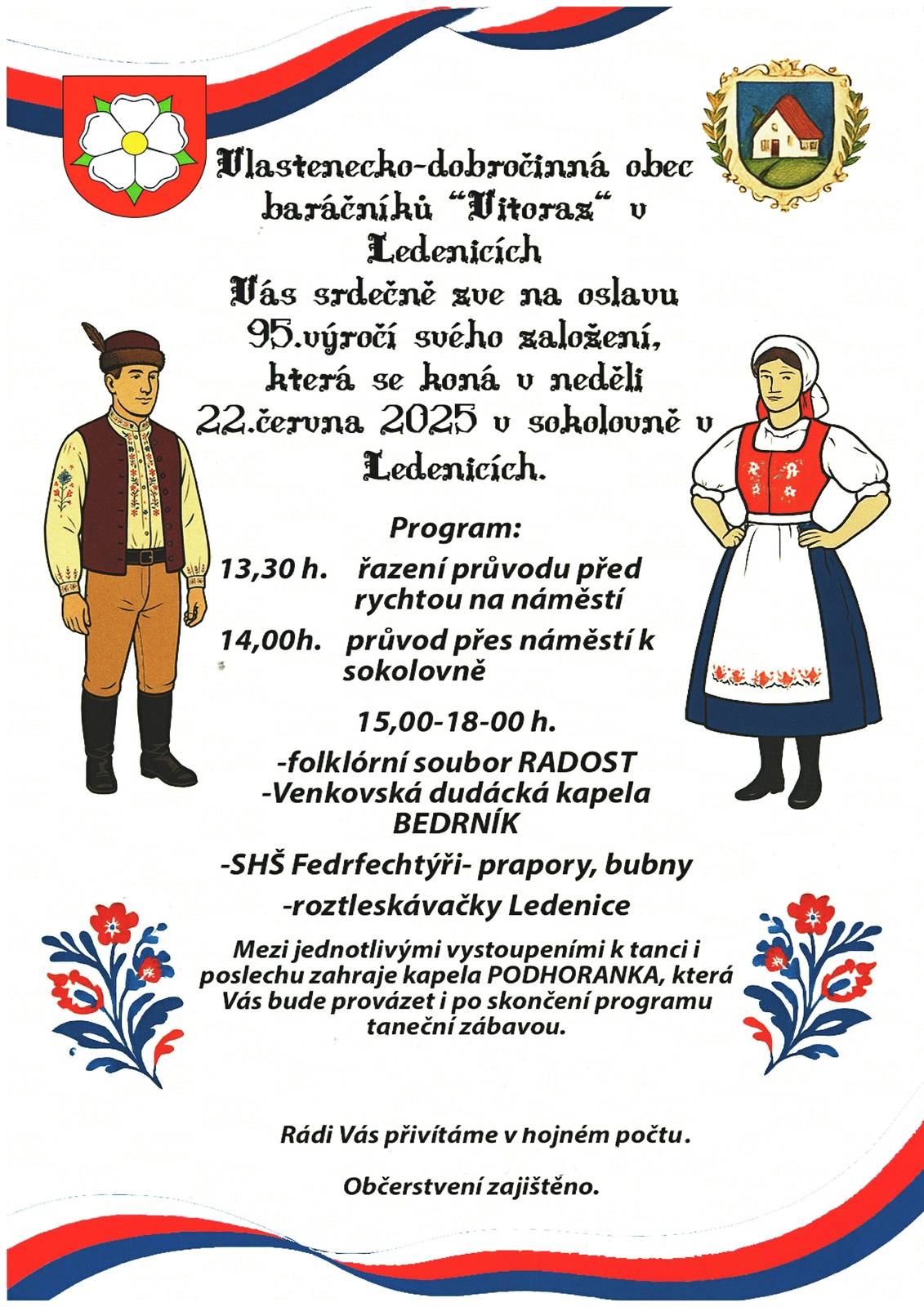 Vlastenecko-dobročinná obec baráčnická VITORAZ v Ledenicích  Vás srdečně zve na oslavu  95. výročí svého založení Neděle 22. června  Program: 13.30 h   řazení průvodu před rychtou na náměstí 14.00 h  průvod do sokolovny 15,.00-18.00 h    folklorní soubor RADOST, Venkovská dudácká kapela BEDRNÍK,                             Ferdrfechtýři - šermíři, Sharks Cheerleaders Ledenice - roztleskávačky. Mezi jednotlivými vystoupeními k tanci i poslechu zahraje kapela Podhoranka, která Vás bude provázet i po skončení programu taneční zábavou. Rádi vás přivítáme v hojném počtu. Srdečně vás zvou ledeničtí baráčníci