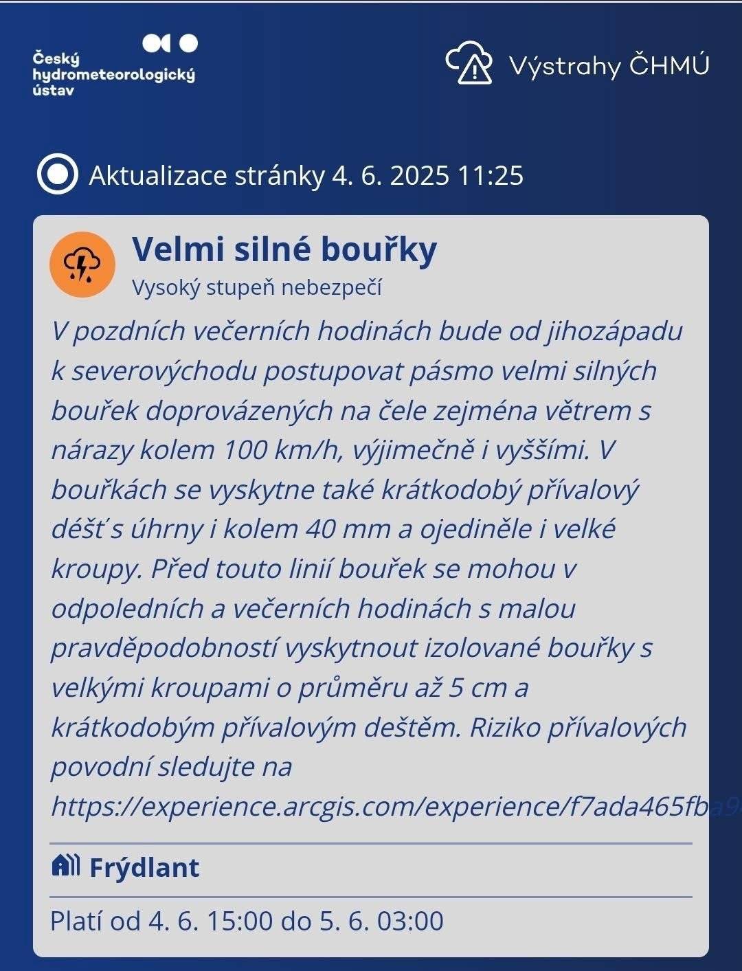 VAROVÁNÍ METEOROLOGŮ PŘED VELMI SILNÝMI BOUŘKAMI  Frýdlantsko - středa 15:00 - čtvrtek 03:00 hod    V pozdních večerních hodinách bude od jihozápadu k severovýchodu postupovat pásmo velmi silných bouřek doprovázených na čele zejména větrem s nárazy kolem 100 km/h, výjimečně i vyššími. V bouřkách se vyskytne také krátkodobý přívalový déšť s úhrny i kolem 40 mm a ojediněle i velké kroupy. Před touto linií bouřek se mohou v odpoledních a večerních hodinách s malou pravděpodobností vyskytnout izolované bouřky s velkými kroupami o průměru až 5 cm a krátkodobým přívalovým deštěm.