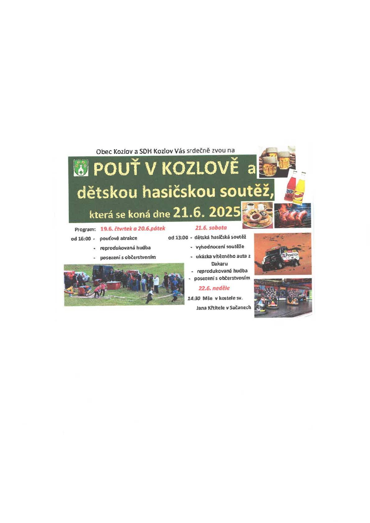 Obec Kozlov a SDH Kozlov vás srdečně zvou na POUŤ V KOZLOVĚ a dětskou hasičskou soutěž, která se koná dne 21. 6. 2025. Program: Čt a Pá  19. 6. a 20.6.       So 21. 6.  pouťové atrakce                  13:00 dětská hasičská soutěž   reprodukovaná hudba         vyhodnocení soutěže posezení s občerstvením    reprodukovaná hudba                                                 posezení s občerstvením                                              ukázka vítězného auta z DAKARU Ne 22. 6.  14:30 Mše v kostele sv. Jana Křtitele v Sačanech
