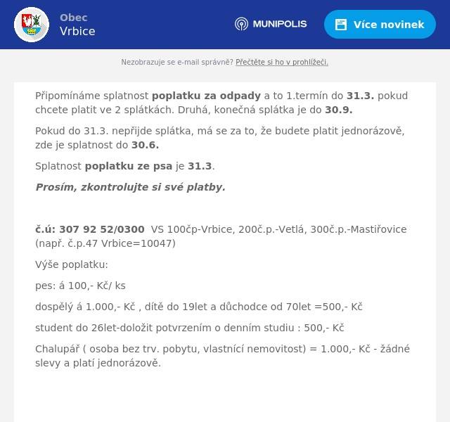 Připomínáme splatnost poplatku za odpady a to 1.termín do 31.3. pokud chcete platit ve 2 splátkách. Druhá, konečná splátka je do 30.9. Pokud do 31.3. nepřijde splátka, má se za to, že budete platit jednorázově, zde je splatnost do 30.6. Splatnost poplatku ze psa je 31.3. Prosím, zkontrolujte si své platby.  č.ú: 307 92 52/0300  VS 100čp-Vrbice, 200č.p.-Vetlá, 300č.p.-Mastiřovice (např. č.p.47 Vrbice=10047) Výše poplatku: pes: á 100,- Kč/ ks dospělý á 1.000,- Kč , dítě do 19let a důchodce od 70let =500,- Kč student do 26let-doložit potvrzením o denním studiu : 500,- Kč Chalupář ( osoba bez trv. pobytu, vlastnící nemovitost) = 1.000,- Kč - žádné slevy a platí jednorázově.    